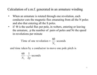 • When an armature is rotated through one revolution, each
conductor cuts the magnetic flux emanating from all the N poles
and also that entering all the S poles.
• if Φ is the useful flux per pole, in webers, entering or leaving
the armature, p the number of pairs of poles and Nr the speed
in revolutions per minute
Calculation of e.m.f. generated in an armature winding
18
 