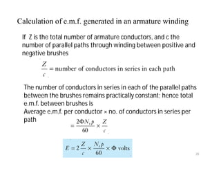 If Z is the total number of armature conductors, and c the
number of parallel paths through winding between positive and
negative brushes
The number of conductors in series in each of the parallel paths
between the brushes remains practically constant; hence total
e.m.f. between brushes is
Average e.m.f. per conductor × no. of conductors in series per
path
Calculation of e.m.f. generated in an armature winding
20
 