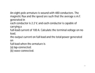 An eight-pole armature is wound with 480 conductors. The
magnetic flux and the speed are such that the average e.m.f.
generated in
each conductor is 2.2 V, and each conductor is capable of
carrying a
full-load current of 100 A. Calculate the terminal voltage on no
load,
the output current on full load and the total power generated
on
full load when the armature is
(a) lap-connected;
(b) wave-connected.
23
 