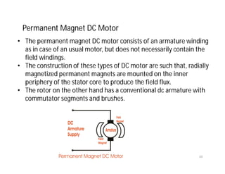 Permanent Magnet DC Motor
• The permanent magnet DC motor consists of an armature winding
as in case of an usual motor, but does not necessarily contain the
field windings.
• The construction of these types of DC motor are such that, radially
magnetized permanent magnets are mounted on the inner
periphery of the stator core to produce the field flux.
• The rotor on the other hand has a conventional dc armature with
commutator segments and brushes.
44
 