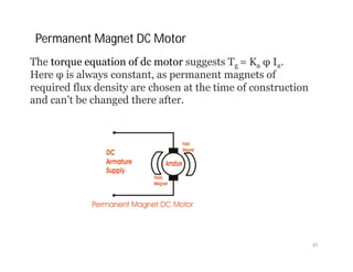 The torque equation of dc motor suggests Tg = Ka φ Ia.
Here φ is always constant, as permanent magnets of
required flux density are chosen at the time of construction
and can’t be changed there after.
Permanent Magnet DC Motor
45
 