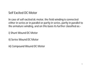 Self Excited DC Motor
In case of self excited dc motor, the field winding is connected
either in series or in parallel or partly in series, partly in parallel to
the armature winding, and on this basis its further classified as:-
i) Shunt Wound DC Motor
ii) Series Wound DC Motor
iii) Compound Wound DC Motor
46
 