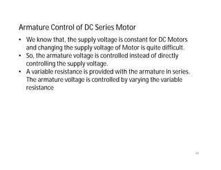 60
Armature Control of DC Series Motor
• We know that, the supply voltage is constant for DC Motors
and changing the supply voltage of Motor is quite difficult.
• So, the armature voltage is controlled instead of directly
controlling the supply voltage.
• A variable resistance is provided with the armature in series.
The armature voltage is controlled by varying the variable
resistance
 