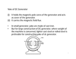 Yoke of DC Generator
(i) It holds the magnetic pole cores of the generator and acts
as cover of the generator.
(ii) It carries the magnetic field flux.
• In small generator, yoke are made of cast iron.
• But for large construction of DC generator, where weight of
the machine is concerned, lighter cast steel or rolled steel is
preferable for constructing yoke of dc generator.
7
 