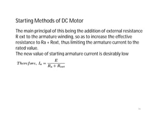 74
Starting Methods of DC Motor
The main principal of this being the addition of external resistance
R ext to the armature winding, so as to increase the effective
resistance to Ra + Rext, thus limiting the armature current to the
rated value.
The new value of starting armature current is desirably low
 