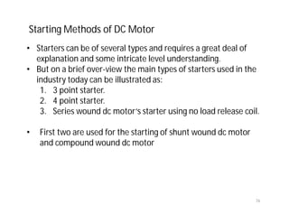 76
• Starters can be of several types and requires a great deal of
explanation and some intricate level understanding.
• But on a brief over-view the main types of starters used in the
industry today can be illustrated as:
1. 3 point starter.
2. 4 point starter.
3. Series wound dc motor‘s starter using no load release coil.
• First two are used for the starting of shunt wound dc motor
and compound wound dc motor
Starting Methods of DC Motor
 