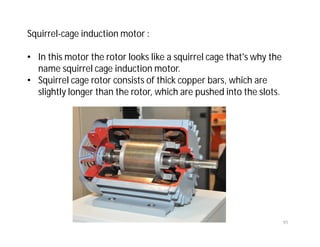 91
Squirrel-cage induction motor :
• In this motor the rotor looks like a squirrel cage that's why the
name squirrel cage induction motor.
• Squirrel cage rotor consists of thick copper bars, which are
slightly longer than the rotor, which are pushed into the slots.
 