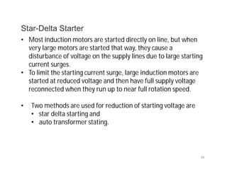 99
Star-Delta Starter
• Most induction motors are started directly on line, but when
very large motors are started that way, they cause a
disturbance of voltage on the supply lines due to large starting
current surges.
• To limit the starting current surge, large induction motors are
started at reduced voltage and then have full supply voltage
reconnected when they run up to near full rotation speed.
• Two methods are used for reduction of starting voltage are
• star delta starting and
• auto transformer stating.
 