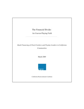 The Financial Divide:
                   An Uneven Playing Field




Bank Financing of Check Cashers and Payday Lenders in California
                          Communities




                            March 2005




                  California Reinvestment Coalition
 