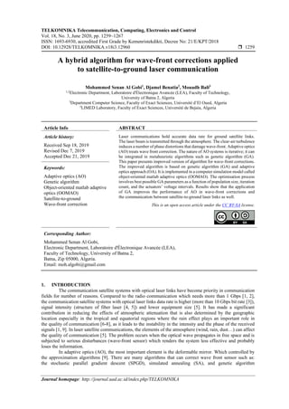 TELKOMNIKA Telecommunication, Computing, Electronics and Control
Vol. 18, No. 3, June 2020, pp. 1259~1267
ISSN: 1693-6930, accredited First Grade by Kemenristekdikti, Decree No: 21/E/KPT/2018
DOI: 10.12928/TELKOMNIKA.v18i3.12960  1259
Journal homepage: http://journal.uad.ac.id/index.php/TELKOMNIKA
A hybrid algorithm for wave-front corrections applied
to satellite-to-ground laser communication
Mohammed Senan Al Gobi1
, Djamel Benatia2
, Mouadh Bali3
1,2
Electronic Department, Laboratoire d'Électronique Avancée (LEA), Faculty of Technology,
University of Batna 2, Algeria
3
Department Computer Science, Faculty of Exact Sciences, Université d’El Oued, Algeria
3
LIMED Laboratory, Faculty of Exact Sciences, Université de Bejaia, Algeria
Article Info ABSTRACT
Article history:
Received Sep 18, 2019
Revised Dec 7, 2019
Accepted Dec 21, 2019
Laser communications hold accurate data rate for ground satellite links.
The laser beam is transmitted through the atmosphere. The clear-air turbulence
induces a number of phase distortions that damage wave-front. Adaptive optics
(AO) treats wave front correction. The nature of AO systems is iterative; it can
be integrated in metaheuristic algorithms such as genetic algorithm (GA).
This paper presents improved version of algorithm for wave-front corrections.
The improved algorithm is based on genetic algorithm (GA) and adaptive
optics approach (OA). It is implemented in a computer simulation model called
object-oriented matlab adaptive optics (OOMAO). The optimisation process
involves best possible GA parameters as a function of population size, iteration
count, and the actuators’ voltage intervals. Results show that the application
of GA improves the performance of AO in wave-front corrections and
the communication between satellite-to-ground laser links as well.
Keywords:
Adaptive optics (AO)
Genetic algorithm
Object-oriented matlab adaptive
optics (OOMAO)
Satellite-to-ground
Wave-front correction This is an open access article under the CC BY-SA license.
Corresponding Author:
Mohammed Senan Al Gobi,
Electronic Department, Laboratoire d'Électronique Avancée (LEA),
Faculty of Technology, University of Batna 2,
Batna, Zip 05000, Algeria.
Email: moh.algobi@gmail.com
1. INTRODUCTION
The communication satellite systems with optical laser links have become priority in communication
fields for number of reasons. Compared to the radio communication which needs more than 1 Gbps [1, 2],
the communication satellite systems with optical laser links data rate is higher (more than 10 Gbps bit rate [3]),
signal intensity (structure of fiber laser [4, 5]) and lower equipment size [5]. It has made a significant
contribution in reducing the effects of atmospheric attenuation that is also determined by the geographic
location especially in the tropical and equatorial regions where the rain effect plays an important role in
the quality of communication [6-8], as it leads to the instability in the intensity and the phase of the received
signals [1, 9]. In laser satellite communications, the elements of the atmosphere (wind, rain, dust…) can affect
the quality of communication [5]. The problem occurs when the optical wave propagates in free space and is
subjected to serious disturbances (wave-front sensor) which renders the system less effective and probably
loses the information.
In adaptive optics (AO), the most important element is the deformable mirror. Which controlled by
the approximation algorithms [9]. There are many algorithms that can correct wave front sensor such as:
the stochastic parallel gradient descent (SPGD), simulated annealing (SA), and genetic algorithm
 