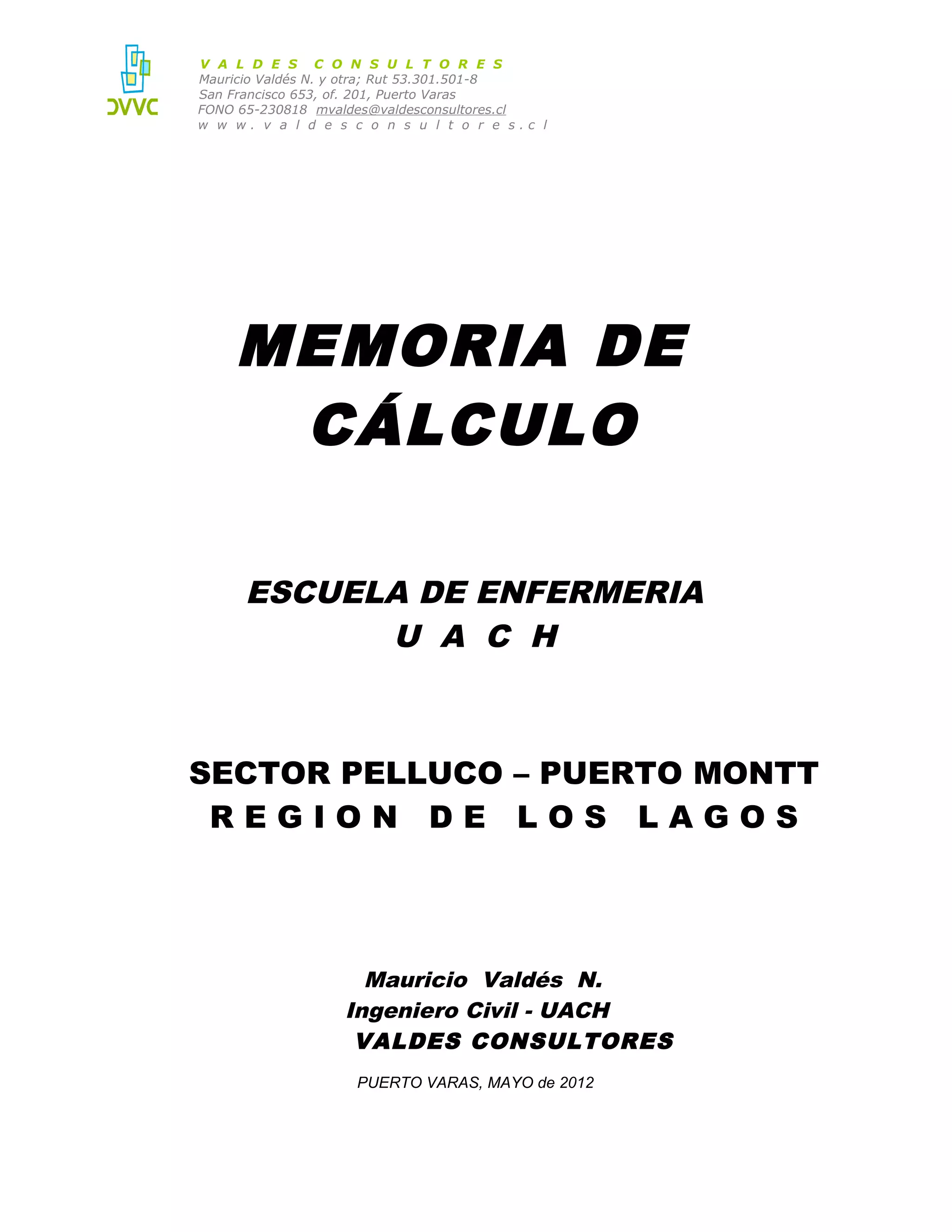 V A L D E S C O N S U L T O R E S
Mauricio Valdés N. y otra; Rut 53.301.501-8
San Francisco 653, of. 201, Puerto Varas
FONO 65-230818 mvaldes@valdesconsultores.cl
w w w. v a l d e s c o n s u l t o r e s.c l

MEMORIA DE
CÁLCULO
ESCUELA DE ENFERMERIA
U A C H

SECTOR PELLUCO – PUERTO MONTT
REGION DE LOS LAGOS

Mauricio Valdés N.
Ingeniero Civil - UACH
VALDES CONSULTORES
PUERTO VARAS, MAYO de 2012

 