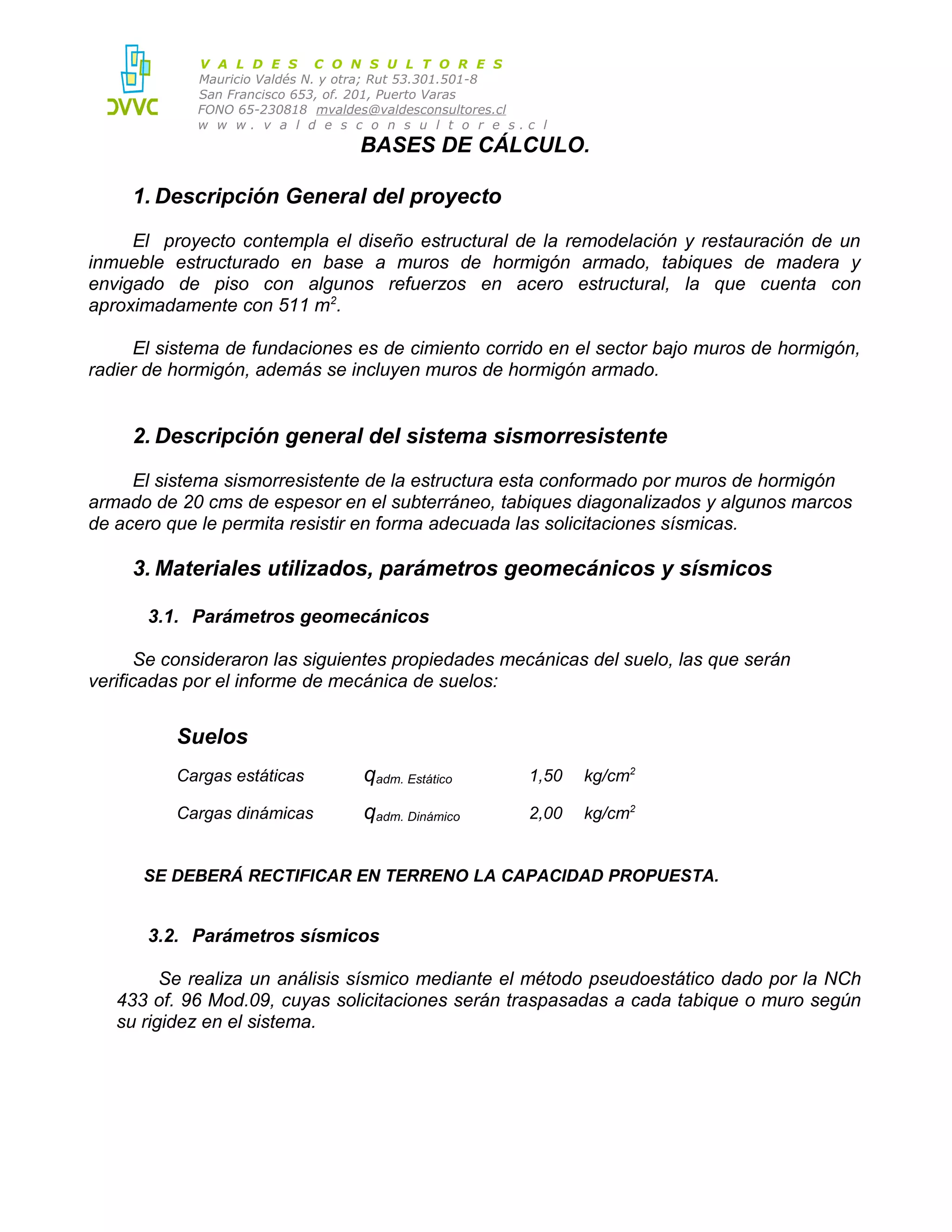 V A L D E S C O N S U L T O R E S
Mauricio Valdés N. y otra; Rut 53.301.501-8
San Francisco 653, of. 201, Puerto Varas
FONO 65-230818 mvaldes@valdesconsultores.cl
w w w. v a l d e s c o n s u l t o r e s.c l

BASES DE CÁLCULO.
1. Descripción General del proyecto
El proyecto contempla el diseño estructural de la remodelación y restauración de un
inmueble estructurado en base a muros de hormigón armado, tabiques de madera y
envigado de piso con algunos refuerzos en acero estructural, la que cuenta con
aproximadamente con 511 m2.
El sistema de fundaciones es de cimiento corrido en el sector bajo muros de hormigón,
radier de hormigón, además se incluyen muros de hormigón armado.

2. Descripción general del sistema sismorresistente
El sistema sismorresistente de la estructura esta conformado por muros de hormigón
armado de 20 cms de espesor en el subterráneo, tabiques diagonalizados y algunos marcos
de acero que le permita resistir en forma adecuada las solicitaciones sísmicas.

3. Materiales utilizados, parámetros geomecánicos y sísmicos
3.1. Parámetros geomecánicos
Se consideraron las siguientes propiedades mecánicas del suelo, las que serán
verificadas por el informe de mecánica de suelos:

Suelos
Cargas estáticas

qadm. Estático

1,50

kg/cm2

Cargas dinámicas

qadm. Dinámico

2,00

kg/cm2

SE DEBERÁ RECTIFICAR EN TERRENO LA CAPACIDAD PROPUESTA.

3.2. Parámetros sísmicos
Se realiza un análisis sísmico mediante el método pseudoestático dado por la NCh
433 of. 96 Mod.09, cuyas solicitaciones serán traspasadas a cada tabique o muro según
su rigidez en el sistema.

 