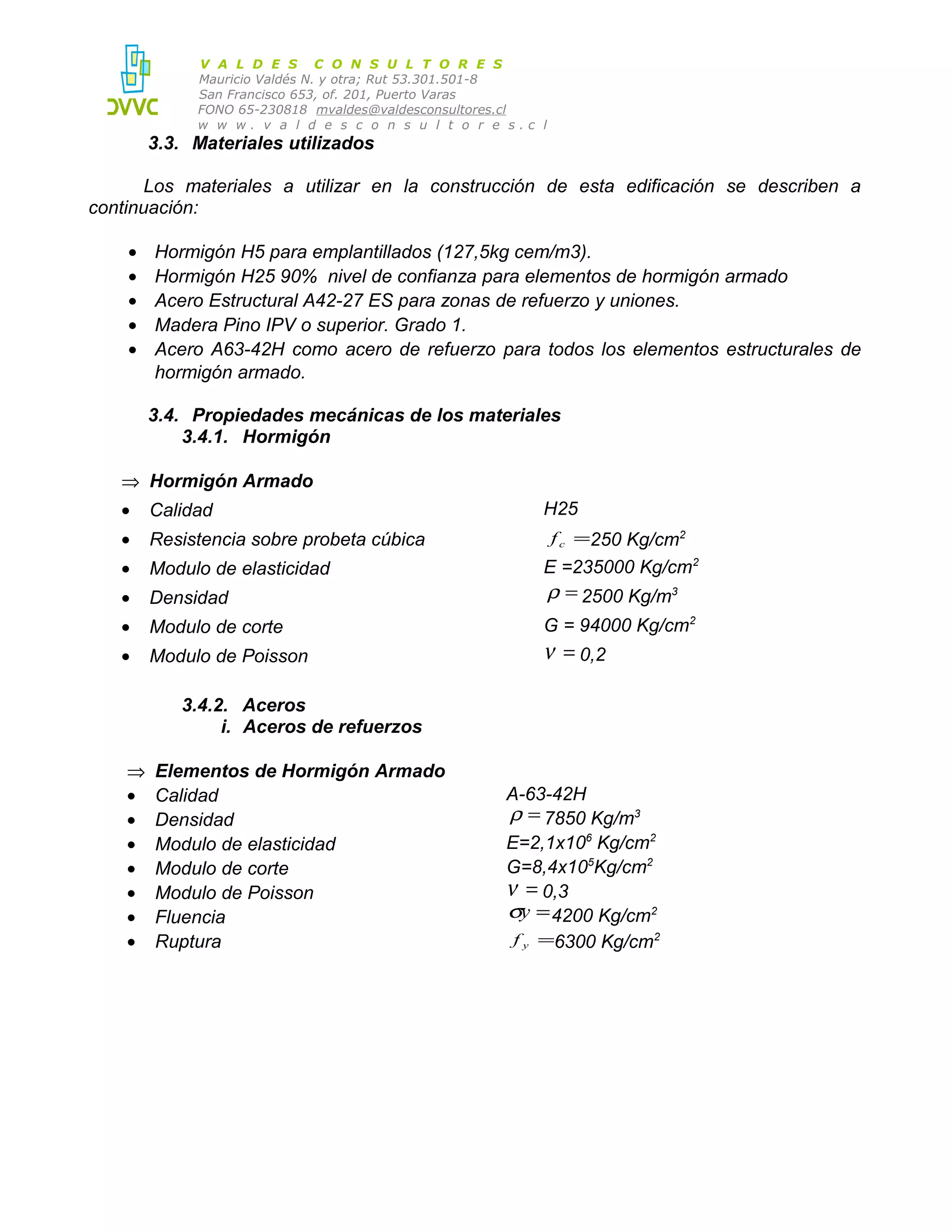 V A L D E S C O N S U L T O R E S
Mauricio Valdés N. y otra; Rut 53.301.501-8
San Francisco 653, of. 201, Puerto Varas
FONO 65-230818 mvaldes@valdesconsultores.cl
w w w. v a l d e s c o n s u l t o r e s.c l

3.3. Materiales utilizados
Los materiales a utilizar en la construcción de esta edificación se describen a
continuación:
•
•
•
•
•

Hormigón H5 para emplantillados (127,5kg cem/m3).
Hormigón H25 90% nivel de confianza para elementos de hormigón armado
Acero Estructural A42-27 ES para zonas de refuerzo y uniones.
Madera Pino IPV o superior. Grado 1.
Acero A63-42H como acero de refuerzo para todos los elementos estructurales de
hormigón armado.
3.4. Propiedades mecánicas de los materiales
3.4.1. Hormigón

⇒ Hormigón Armado
•

Calidad

•

Resistencia sobre probeta cúbica

•

Modulo de elasticidad

•

Densidad

E =235000 Kg/cm2
ρ = 2500 Kg/m3

•

Modulo de corte

G = 94000 Kg/cm2

•

Modulo de Poisson

H25
f c =250 Kg/cm2

ν = 0,2

3.4.2. Aceros
i. Aceros de refuerzos
⇒
•
•
•
•
•
•
•

Elementos de Hormigón Armado
Calidad
Densidad
Modulo de elasticidad
Modulo de corte
Modulo de Poisson
Fluencia
Ruptura

A-63-42H
ρ = 7850 Kg/m3
E=2,1x106 Kg/cm2
G=8,4x105Kg/cm2
ν = 0,3
σy = 4200 Kg/cm2
f y =6300 Kg/cm2

 