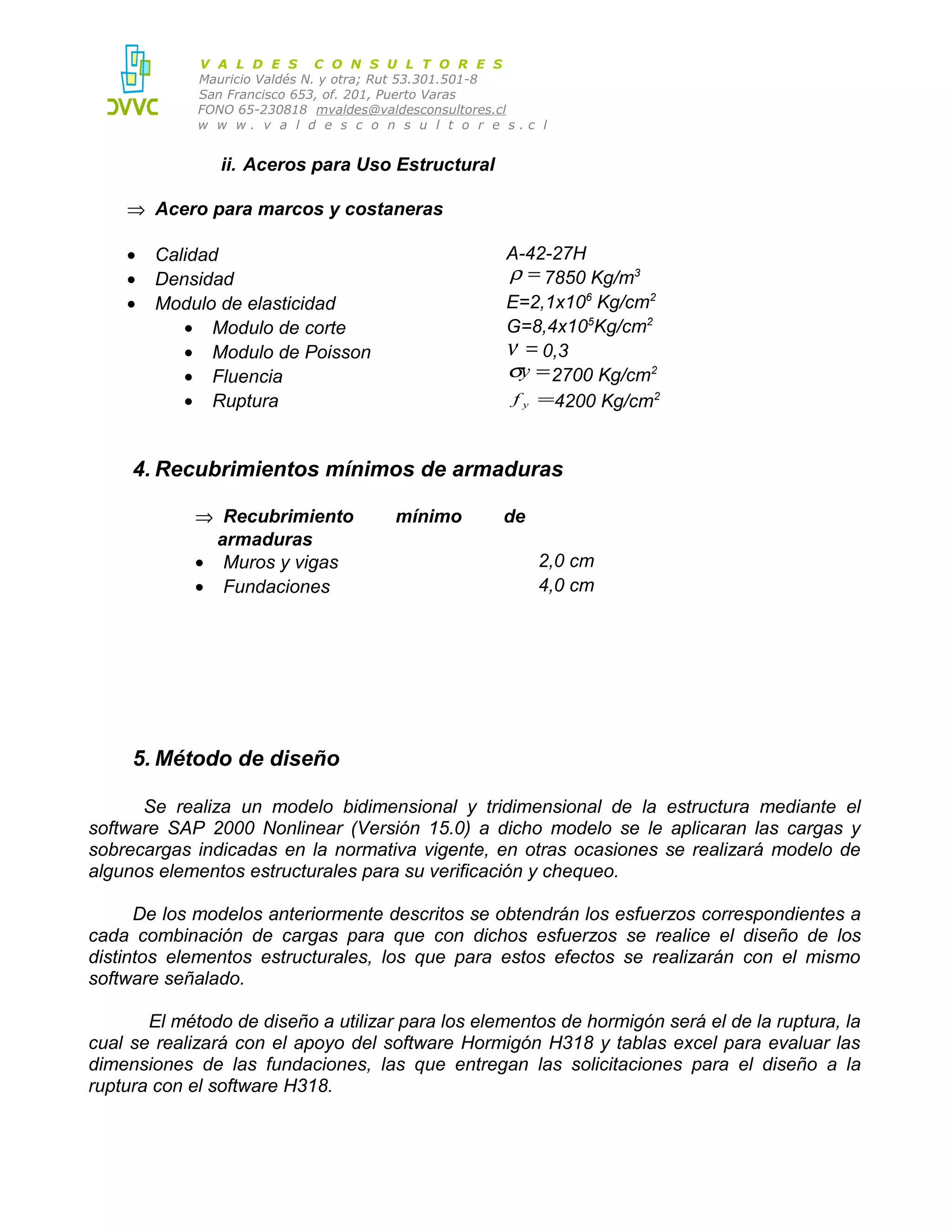 V A L D E S C O N S U L T O R E S
Mauricio Valdés N. y otra; Rut 53.301.501-8
San Francisco 653, of. 201, Puerto Varas
FONO 65-230818 mvaldes@valdesconsultores.cl
w w w. v a l d e s c o n s u l t o r e s.c l

ii. Aceros para Uso Estructural
⇒ Acero para marcos y costaneras
•
•
•

A-42-27H
ρ = 7850 Kg/m3
E=2,1x106 Kg/cm2
G=8,4x105Kg/cm2
ν = 0,3
σy = 2700 Kg/cm2
f y =4200 Kg/cm2

Calidad
Densidad
Modulo de elasticidad
• Modulo de corte
• Modulo de Poisson
• Fluencia
• Ruptura

4. Recubrimientos mínimos de armaduras
⇒ Recubrimiento
armaduras
• Muros y vigas
• Fundaciones

mínimo

de
2,0 cm
4,0 cm

5. Método de diseño
Se realiza un modelo bidimensional y tridimensional de la estructura mediante el
software SAP 2000 Nonlinear (Versión 15.0) a dicho modelo se le aplicaran las cargas y
sobrecargas indicadas en la normativa vigente, en otras ocasiones se realizará modelo de
algunos elementos estructurales para su verificación y chequeo.
De los modelos anteriormente descritos se obtendrán los esfuerzos correspondientes a
cada combinación de cargas para que con dichos esfuerzos se realice el diseño de los
distintos elementos estructurales, los que para estos efectos se realizarán con el mismo
software señalado.
El método de diseño a utilizar para los elementos de hormigón será el de la ruptura, la
cual se realizará con el apoyo del software Hormigón H318 y tablas excel para evaluar las
dimensiones de las fundaciones, las que entregan las solicitaciones para el diseño a la
ruptura con el software H318.

 