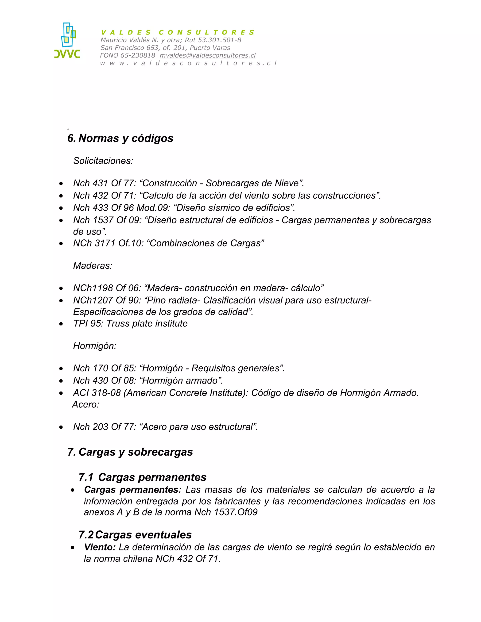 V A L D E S C O N S U L T O R E S
Mauricio Valdés N. y otra; Rut 53.301.501-8
San Francisco 653, of. 201, Puerto Varas
FONO 65-230818 mvaldes@valdesconsultores.cl
w w w. v a l d e s c o n s u l t o r e s.c l

.

6. Normas y códigos
Solicitaciones:
•
•
•
•
•

Nch 431 Of 77: “Construcción - Sobrecargas de Nieve”.
Nch 432 Of 71: “Calculo de la acción del viento sobre las construcciones”.
Nch 433 Of 96 Mod.09: “Diseño sísmico de edificios”.
Nch 1537 Of 09: “Diseño estructural de edificios - Cargas permanentes y sobrecargas
de uso”.
NCh 3171 Of.10: “Combinaciones de Cargas”
Maderas:

•
•
•

NCh1198 Of 06: “Madera- construcción en madera- cálculo”
NCh1207 Of 90: “Pino radiata- Clasificación visual para uso estructuralEspecificaciones de los grados de calidad”.
TPI 95: Truss plate institute
Hormigón:

•
•
•

Nch 170 Of 85: “Hormigón - Requisitos generales”.
Nch 430 Of 08: “Hormigón armado”.
ACI 318-08 (American Concrete Institute): Código de diseño de Hormigón Armado.
Acero:

•

Nch 203 Of 77: “Acero para uso estructural”.

7. Cargas y sobrecargas
7.1 Cargas permanentes
• Cargas permanentes: Las masas de los materiales se calculan de acuerdo a la
información entregada por los fabricantes y las recomendaciones indicadas en los
anexos A y B de la norma Nch 1537.Of09

7.2 Cargas eventuales
• Viento: La determinación de las cargas de viento se regirá según lo establecido en
la norma chilena NCh 432 Of 71.

 