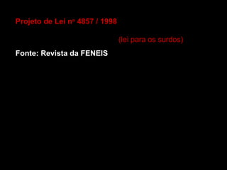 Projeto de Lei no 4857 / 1998 - Autor: Benedita da Silva - 
PT/RJ. Dispõe sobre a regulamentação da Língua 
Brasileira de Sinais (LIBRAS). (lei para os surdos)
Fonte: Revista da FENEIS
Art. 1o - É reconhecida como meio legal de comunicação 
e expressão a Linguagem Brasileira de Sinais - LIBRAS e 
outros recursos de expressão e a ela associados.
Parágrafo único. Entende-se como Linguagem Brasileira 
de Sinais a forma de comunicação e expressão, em que o 
sistema lingüístico de natureza visual-motora, com 
estrutura gramatical própria, constituem um sistema 
lingüístico de transmissão de idéias e fatos, oriundos de 
comunidades Surdas do Brasil.
 
