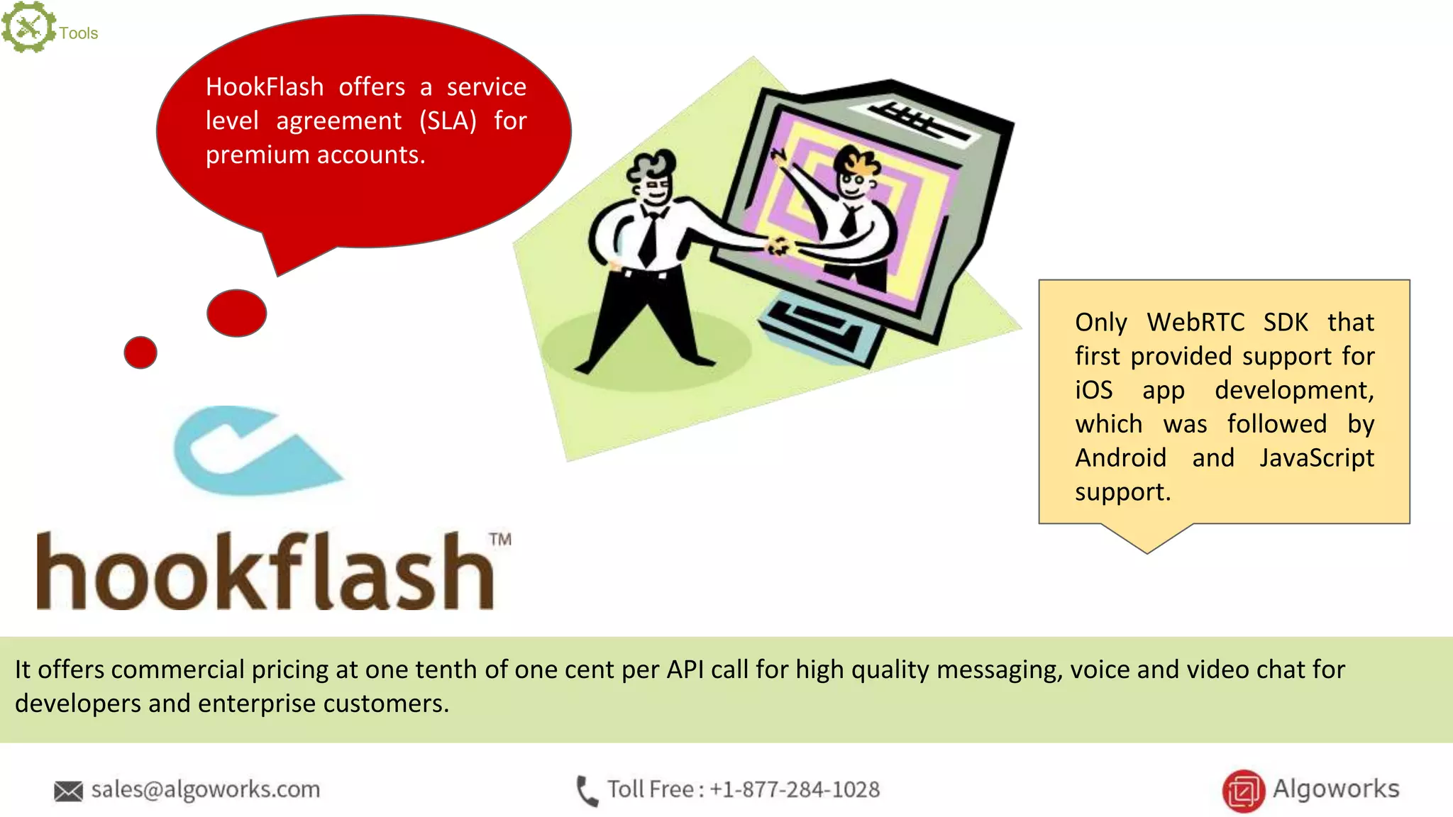 HookFlash offers a service
level agreement (SLA) for
premium accounts.
Only WebRTC SDK that
first provided support for
iOS app development,
which was followed by
Android and JavaScript
support.
It offers commercial pricing at one tenth of one cent per API call for high quality messaging, voice and video chat for
developers and enterprise customers.
Tools
 
