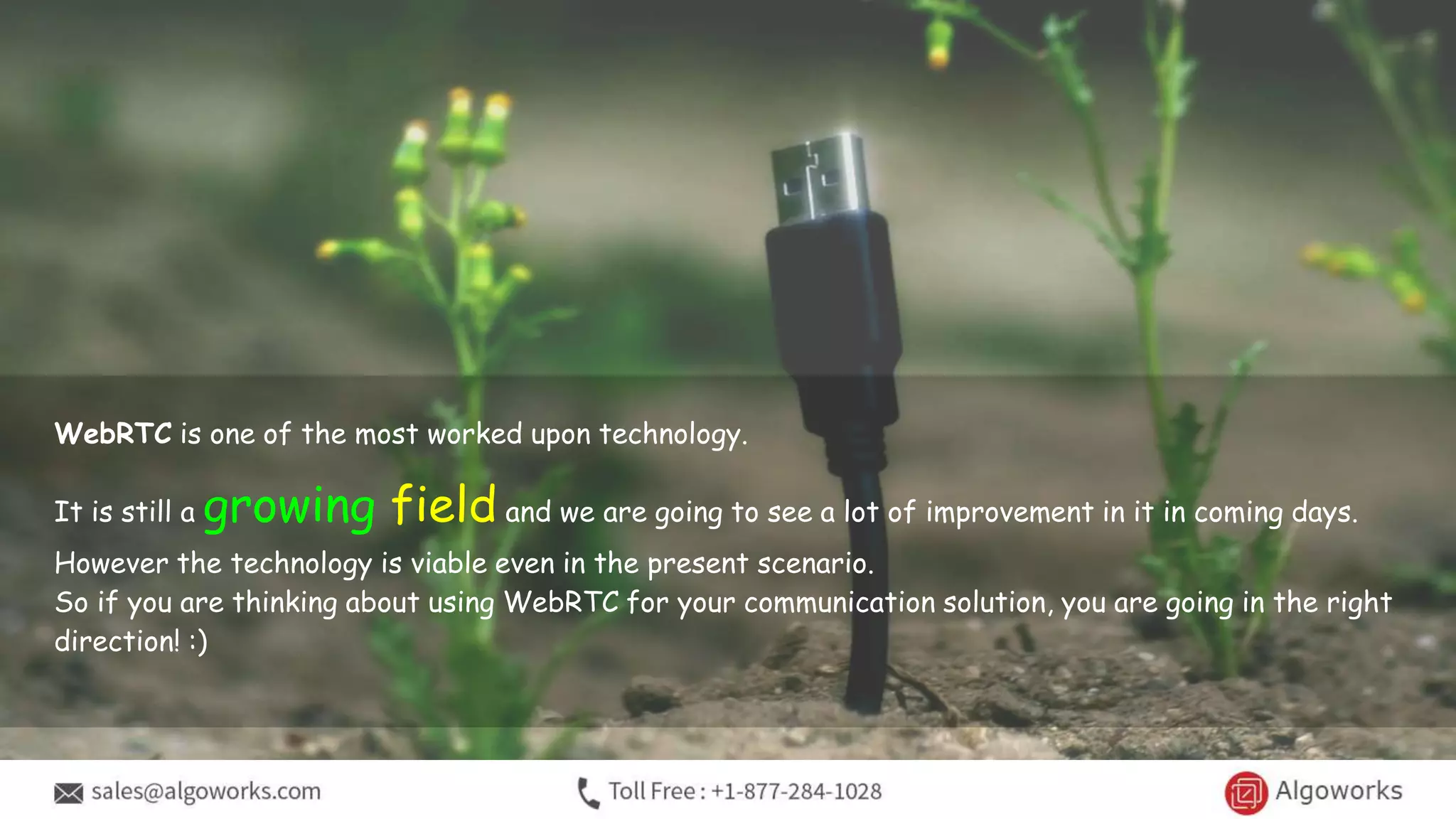 WebRTC is one of the most worked upon technology.
It is still a growing field and we are going to see a lot of improvement in it in coming days.
However the technology is viable even in the present scenario.
So if you are thinking about using WebRTC for your communication solution, you are going in the right
direction! :)
 
