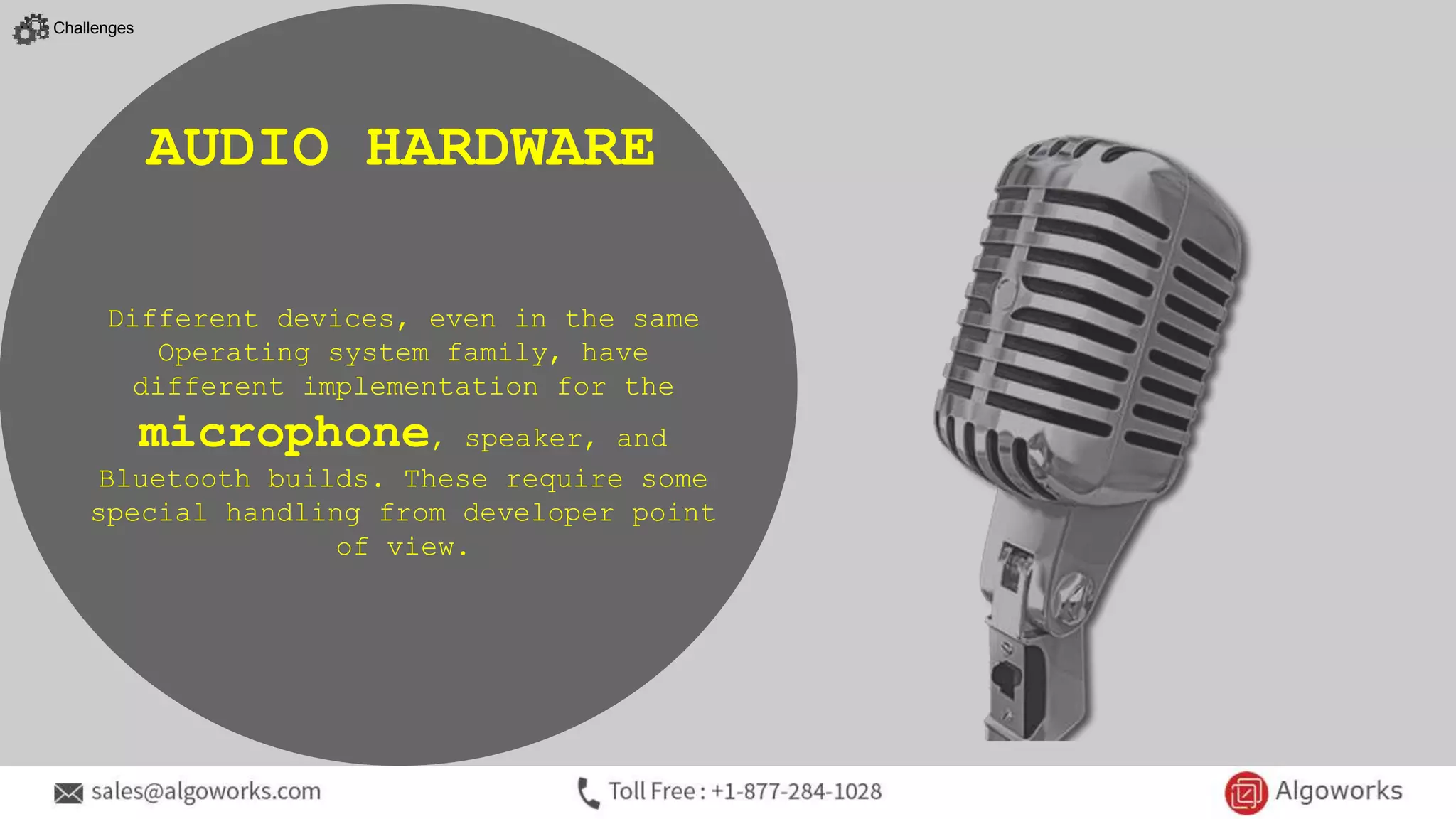 Different devices, even in the same
Operating system family, have
different implementation for the
microphone, speaker, and
Bluetooth builds. These require some
special handling from developer point
of view.
AUDIO HARDWARE
Challenges
 