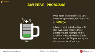 Once again since iPhone is a CPU-
intensive application, it drains a lot
of battery.
Advancement in technology will
also eventually remove these
limitations, for example Audio
Acceleration feature remarkably
cuts on a lot of CPU processing and
thus saves a lot of battery.
BATTERY PROBLEMS
Challenges
 