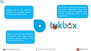 Tokbox and its API platform
OpenTok are currently among
the most used WebRTC SDKs
The platform is robust, full of features,
and most importantly comes with
plug-ins to make it compatible with
internet explorer(the bane of web
developers).
Tokbox is used by major brands like
Bridgestone Golf, Major League
Baseball’s website MLB.com, and
Universal Music Group.
Tools
 