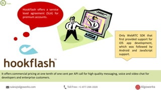 HookFlash offers a service
level agreement (SLA) for
premium accounts.
Only WebRTC SDK that
first provided support for
iOS app development,
which was followed by
Android and JavaScript
support.
It offers commercial pricing at one tenth of one cent per API call for high quality messaging, voice and video chat for
developers and enterprise customers.
Tools
 