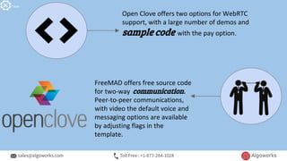 Open Clove offers two options for WebRTC
support, with a large number of demos and
sample code with the pay option.
FreeMAD offers free source code
for two-way communication.
Peer-to-peer communications,
with video the default voice and
messaging options are available
by adjusting flags in the
template.
Tools
 