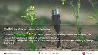 WebRTC is one of the most worked upon technology.
It is still a growing field and we are going to see a lot of improvement in it in coming days.
However the technology is viable even in the present scenario.
So if you are thinking about using WebRTC for your communication solution, you are going in the right
direction! :)
 