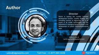 sales@algoworks.com Toll Free : +1-877-284-1028
Author
Director
Rachit is leading the mobility business
development function, mobility strategy and
consulting practice at Algoworks. He is an
expert of all mobile technologies and has
experience in managing teams involved in the
development of custom iPhone/iPad/Android
apps.
Rachit Agarwal
Write to me at
rachit.agarwal@algoworks.com
 