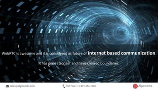 WebRTC is awesome and it is considered as future of internet based communication.
It has gone stronger and have crossed boundaries.
 
