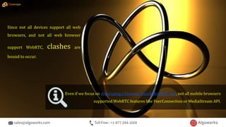Even if we focus on developing a browser based WebRTC app, not all mobile browsers
supported WebRTC features like PeerConnection or MediaStream API.
Since not all devices support all web
browsers, and not all web browser
support WebRTC, clashes are
bound to occur.
Challenges
 