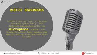 Different devices, even in the same
Operating system family, have
different implementation for the
microphone, speaker, and
Bluetooth builds. These require some
special handling from developer point
of view.
AUDIO HARDWARE
Challenges
 