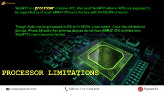 WebRTC is a processor intensive API. Also most WebRTC internal APIs are supposed to
be supported by at least ARMv7 CPU architecture with its NEON extension.
Though Audio can be processed in CPU with NEON, video cannot. Since the old Android
devices, iPhone 3G and other previous devices do not have ARMv7 CPU architecture,
WebRTC’s reach becomes limited.
PROCESSOR LIMITATIONS
Challenges
 