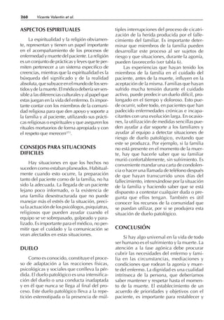 ASPECTOS ESPIRITUALES
La espiritualidad y la religión obviamen-
te, representan y tienen un papel importante
en el acompañamiento de los procesos de
enfermedad y muerte del paciente. La religión
es un conjunto de prácticas y leyes que te per-
miten pertenecer a un sistema especifico de
creencias, mientras que la espiritualidad es la
búsqueda del significado y de la realidad
absoluta,quesubyaceenelmundodelossen-
tidosydelamuerte.Elmédicodeberíasersen-
sible a las diferencias culturales y al papel que
estas juegan en la vida del enfermo. Es impor-
tante contar con los miembros de la comuni-
dad religiosa para que den apoyo y soporte a
la familia y al paciente, utilizando sus prácti-
cas religiosas o espirituales y que aseguren los
rituales mortuorios de forma apropiada y con
el respeto que merecen(21)
.
CONSEJOS PARA SITUACIONES
DIFICILES
Hay situaciones en que los hechos no
suceden como estaban planeados. Habitual-
mente cuando esto ocurre, la preparación
tanto del paciente como de la familia, no ha
sido la adecuada. La llegada de un paciente
lejano poco informado, o la existencia de
una familia desestructurada que no puede
manejar más el estrés de la situación, preci-
sa la actuación de los psicólogos, psiquiatras,
religiosos que pueden ayudar cuando el
equipo se ve sobrepasado, golpeado y para-
lizado. Es importante para el médico, no per-
mitir que el cuidado y la comunicación se
vean afectados en estas situaciones.
DUELO
Como es conocido, constituye el proce-
so de adaptación a las reacciones físicas,
psicológicas y sociales que conlleva la pér-
dida. El duelo patológico es una intensifica-
ción del duelo o una conducta inadaptada
y en él que nunca se llega al final del pro-
ceso. Este duelo patológico lleva a la repe-
tición estereotipada o la presencia de múl-
tiples interrupciones del proceso de cicatri-
zación de la herida producida por el falle-
cimiento del familiar. Es importante deter-
minar que miembros de la familia pueden
desarrollar este proceso al ser sujetos de
riesgo y que situaciones, durante la agonía,
pueden favorecerlo (ver tabla 6).
Las experiencias que hayan tenido los
miembros de la familia en el cuidado del
paciente, antes de la muerte, influyen en la
aceptación de la misma. Familias que hayan
sufrido mucha tensión durante el cuidado
activo, puede predecir un duelo difícil, pro-
longado en el tiempo y doloroso. Esto pue-
de ocurrir, sobre todo, en pacientes que han
padecido enfermedades crónicas e incapa-
citantes con una evolución larga. En ocasio-
nes, la utilización de medidas sencillas pue-
den ayudar a dar soporte a los familiares y
ayudar al equipo a detectar situaciones de
riesgo de duelo patológico, evitando que
este se produzca. Por ejemplo, si la familia
no está presente en el momento de la muer-
te, hay que hacerle saber que su familiar
murió confortablemente, sin sufrimiento. Es
conveniente mandar una carta de condolen-
cia o hacer una llamada de teléfono después
de que hayan transcurrido unos días del
fallecimiento, interesándose por la situación
de la familia y haciendo saber que se está
dispuesto a contestar cualquier duda o pre-
gunta que ellos tengan. También es útil
conocer los recursos de la comunidad que
se puedan utilizar, por si se produjera esta
situación de duelo patológico.
CONCLUSIÓN
Si hay algo universal en la vida de todo
ser humano es el sufrimiento y la muerte. La
atención a la fase agónica debe procurar
cubrir las necesidades del enfermo y fami-
lia en las circunstancias, mediaciones y
condiciones que rodean la agonía y muer-
te del enfermo. La dignidad es una cualidad
intrínseca de la persona, que deberíamos
saber mantener y respetar hasta el momen-
to de la muerte. El establecimiento de un
acuerdo de prioridades y objetivos con el
paciente, es importante para restablecer y
260 Vicente Valentín et al.
 