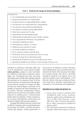 mantener la confianza. Necesita saber que
no se le abandonará y que cuenta siempre
como persona, aunque se esté muriendo.
Los médicos, enfermeras, auxiliares, psicó-
logos, etc. constituyen tan solo, una parte
del equipo que atiende del cuidado integral
del paciente en la situación final. El alivio
de los síntomas y el mantenimiento del apo-
yo psicosocial, ayudan a conseguir el obje-
tivo de una muerte digna y prevenir, en lo
posible, el proceso de duelo patológico en
la familia. Resulta fundamental utilizar
todos los recursos de la comunidad, siendo
esencial la coordinación y comunicación
fluida entre los distintos niveles asistencia-
les, en busca del objetivo común que es la
atención integral del paciente agónico.
El papel del médico durante la fase final
es difícil y exigente, pero es importante para
el paciente, la familia y el buen funciona-
miento del equipo, siendo gratificante si
alcanzamos el objetivo común marcado,
morir dignamente, tras la coordinación y el
esfuerzo de todos. Pero alcanzar este obje-
tivo resulta mucho más fácil y asumible
cuando la atención a la agonía no es una
atención aislada, pero trascendente, en el
devenir clínico; sino que constituye el pro-
ceso final de la atención continuada que
comenzó en el momento del diagnóstico.
REFERENCIAS BIBLIOGRÁFICAS
1. Ferlay J, Bray F, Pisani P and Parkin DM.
GLOBOCAN 2000: Cancer Incidence,
Mortality and Prevalence Worldwide, Ver-
sion 1.0. IARC Cancer Base No. 5. Lyon,
IARC Press, 2001. [En línea] URL disponi-
ble en: http:// www.dep.iarc.fr/globocan/
globocan.html.
2. INE. Movimiento Natural de la Población
Española: Defunciones según la causa de
Síntomas al final de la vida 261
El familiar es:
• Una madre/padre que han perdido un niño.
• Incapaz de enfrentarse a la enfermedad.
• Incapaz de llevar la responsabilidad del cuidado.
• Una persona con incapacidad física y dependiente.
• Una persona emocionalmente dependiente.
• Una persona económicamente dependiente.
• Tiene niños menores de 16 años.
• Antecedentes de enfermedad mental.
• Antecedentes de dependencia para alcohol y drogas.
• Poca capacidad de enfrentarse a los problemas.
• Frecuentes estallidos de cólera.
• Dificultad para cuidarse a si mismo.
• Problemas para conciliar el sueño.
• Frecuentes problemas somáticos.
• No es capaz de aceptar ayuda de otros.
• Presenta de forma concurrente una crisis en su vida.
• Conocía el riesgo de suicidio del paciente.
• Muerte de otro familiar cercano en los últimos tres meses.
• Episodio de pérdida en los últimos 3 meses (trabajo, divorcio, etc.).
Tabla 6. Factores de riesgo de duelo patológico
 