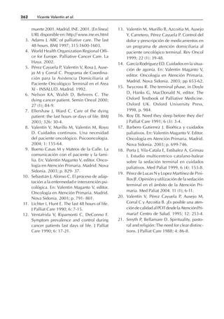 muerte 2001. Madrid. INE. 2001. [En línea]
URL disponible en: http:// www.ine.es.html
3. Adams J. ABC of palliative care. The last
48 hours. BMJ 1997; 315:1600-1603.
4. World Health Organization Regional Offi-
ce for Europe. Palliative Cancer Care. La
Haya. 2002.
5. Pérez Cayuela P, Valentín V, Rosa J, Ause-
jo M y Corral C. Programa de Coordina-
ción para la Asistencia Domiciliaria al
Paciente Oncológico Terminal en el Area
XI - INSALUD. Madrid. 1992.
6. Nelson KA, Walsh D, Behrens C. The
dying cancer patient. Semin Oncol 2000;
27 (1); 84-9.
7. Ellershaw J, Ward C. Care of the dying
patient: the last hours or days of life. BMJ
2003; 326: 30-4.
8. Valentín V, Murillo M, Valentin M, Royo
D. Cuidados continuos. Una necesidad
del paciente oncológico. Psicooncologia.
2004; 1: 155-64.
9. Bueno Casas M y Mateos de la Calle. La
comunicación con el paciente y la fami-
lia. En: Valentin Maganto V, editor. Onco-
logía en Atención Primaria. Madrid: Nova
Sidonia. 2003; p. 829- 37.
10. Sebastián J, Alonso C. El proceso de adap-
tación a la enfermedad e intervención psi-
cológica. En: Valentin Maganto V, editor.
Oncología en Atención Primaria. Madrid.
Nova Sidonia. 2003; p. 791- 801.
11. Lichter I, Hunt E. The last 48 hours of life.
J Palliat Care 1990; 6: 7-15.
12. Ventafrida V, Ripamonti C, DeConno F.
Symptom prevalence and control during
cancer patients last days of life. J Palliat
Care 1990; 6: 17-21.
13. Valentín M, Murillo B, Azcoitia M, Ausejo
Y, Carretero, Pérez Cayuela P. Control del
dolor y prescripción de medicamentos en
un programa de atención domiciliaria al
paciente oncológico terminal. Rev Oncol
1999; 22 (1): 39-48.
14. García Rodríguez ED. Cuidados en la situa-
ción de agonía. En: Valentin Maganto V,
editor. Oncología en Atención Primaria.
Madrid. Nova Sidonia. 2003; pp 653-62.
15. Twycross R. The terminal phase, in Doyle
D, Hanks G, MacDonald N, editor. The
Oxford Textbook of Palliative Medicine.
Oxford UK. Oxford University Press,
1998, p. 984.
16. Roy DJ. Need they sleep before they die?
J Palliat Care 1991; 6 (3): 3-4.
17. Barbero Gutierrez J. Bioética y cuidados
paliativos. En: Valentín Maganto V. Editor.
Oncología en Atención Primaria. Madrid.
Nova Sidonia. 2003; p. 699-746.
18. Porta J, Yila-Catala E, Estibalez A, Grimau
I. Estudio multicentrico catalano-balear
sobre la sedación terminal en cuidados
paliativos. Med Paliat 1999, 6 (4): 153-8.
19. Pérez de Lucas N y Lopez Martínez de Pini-
llos JF. Opinión y utilización de la sedación
terminal en el ámbito de la Atención Pri-
maria. Med Paliat 2004. 11 (1); 6-11.
20. Valentín V, Pérez Cayuela P, Ausejo M,
Corral C y Azcoitia B. ¿Es posible una aten-
cióndecalidadalPOTdesdelaAtenciónPri-
maria? Centro de Salud. 1995; 12: 253-4.
21. Smyth P, Bellamare D. Spirituality, pasto-
ral and religión: The need for clear distinc-
tions. J Palliat Care 1988; 4: 86-8.
262 Vicente Valentín et al.
 