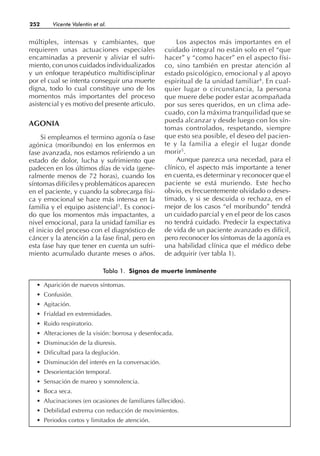 múltiples, intensas y cambiantes, que
requieren unas actuaciones especiales
encaminadas a prevenir y aliviar el sufri-
miento, con unos cuidados individualizados
y un enfoque terapéutico multidisciplinar
por el cual se intenta conseguir una muerte
digna, todo lo cual constituye uno de los
momentos más importantes del proceso
asistencial y es motivo del presente articulo.
AGONIA
Si empleamos el termino agonía o fase
agónica (moribundo) en los enfermos en
fase avanzada, nos estamos refiriendo a un
estado de dolor, lucha y sufrimiento que
padecen en los últimos días de vida (gene-
ralmente menos de 72 horas), cuando los
síntomas difíciles y problemáticos aparecen
en el paciente, y cuando la sobrecarga físi-
ca y emocional se hace más intensa en la
familia y el equipo asistencial3
. Es conoci-
do que los momentos más impactantes, a
nivel emocional, para la unidad familiar es
el inicio del proceso con el diagnóstico de
cáncer y la atención a la fase final, pero en
esta fase hay que tener en cuenta un sufri-
miento acumulado durante meses o años.
Los aspectos más importantes en el
cuidado integral no están solo en el “que
hacer” y “como hacer” en el aspecto físi-
co, sino también en prestar atención al
estado psicológico, emocional y al apoyo
espiritual de la unidad familiar4
. En cual-
quier lugar o circunstancia, la persona
que muere debe poder estar acompañada
por sus seres queridos, en un clima ade-
cuado, con la máxima tranquilidad que se
pueda alcanzar y desde luego con los sín-
tomas controlados, respetando, siempre
que esto sea posible, el deseo del pacien-
te y la familia a elegir el lugar donde
morir5
.
Aunque parezca una necedad, para el
clínico, el aspecto más importante a tener
en cuenta, es determinar y reconocer que el
paciente se está muriendo. Este hecho
obvio, es frecuentemente olvidado o deses-
timado, y si se descuida o rechaza, en el
mejor de los casos “el moribundo” tendrá
un cuidado parcial y en el peor de los casos
no tendrá cuidado. Predecir la expectativa
de vida de un paciente avanzado es difícil,
pero reconocer los síntomas de la agonía es
una habilidad clínica que el médico debe
de adquirir (ver tabla 1).
252 Vicente Valentín et al.
• Aparición de nuevos síntomas.
• Confusión.
• Agitación.
• Frialdad en extremidades.
• Ruido respiratorio.
• Alteraciones de la visión: borrosa y desenfocada.
• Disminución de la diuresis.
• Dificultad para la deglución.
• Disminución del interés en la conversación.
• Desorientación temporal.
• Sensación de mareo y somnolencia.
• Boca seca.
• Alucinaciones (en ocasiones de familiares fallecidos).
• Debilidad extrema con reducción de movimientos.
• Periodos cortos y limitados de atención.
Tabla 1. Signos de muerte inminente
 