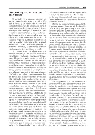 PAPEL DEL EQUIPO PROFESIONAL Y
DEL MEDICO
El paciente en la agonía, requiere un
equipo coordinado, una comunicación
fácil y fluida y un adecuado manejo del
control de síntomas. Es importante para el
funcionamiento del grupo, que el médico se
vea implicado a lo largo de todo el proceso
evolutivo, acompañando y no abandonan-
do a los pacientes, ni trasladando su respon-
sabilidad a otros miembros del equipo. El
paciente requiere cuidados específicos al
final de la vida y es fundamental, su papel
como clínico, en el tratamiento y control de
síntomas. Además, la confianza entre el
médico, paciente y familia es crucial6
.
La comunicación con el paciente y la
familia, constituye uno de los problemas
más difíciles y delicados en el paciente agó-
nico. Llegados a este punto, el médico
habrá tenido que trasmitir, en muchas oca-
siones, malas noticias a lo largo del proce-
so evolutivo, pero en esta fase será más fre-
cuente continuar haciéndolo. Es obvió para
todos, que las necesidades y complicacio-
nes deben ser comunicadas especialmente
a la familia, recordando que no es deseable
ser demasiado específico en el pronóstico
vital estimado, pues son frecuentes las sor-
presas. Si el paciente está consciente, se le
debe reafirmar que los síntomas van a ser
controlados y que no será abandonado en
ningún momento, ofreciendo la informa-
ción que el quiere saber en cada momento.
Hay que trasmitir e informar a la familia de
los síntomas característicos de la agonía,
pero advirtiendo que estos pueden cambiar
rápida y continuamente, pero que pueden
ser controlados. Los efectos secundarios del
tratamiento, también deben ser explicados
de forma clara para que la familia los
entienda, remarcando que el paciente, en
ocasiones, puede estar sedado y ser incapaz
de comunicarse. Si existe la posibilidad de
que durante el control de síntomas se pue-
da acelerar la muerte, esto se debe comuni-
car y comentar con la familia7
. Es muy
importante que el paciente (si esto es posi-
ble) y la familia entiendan, que la intención
del tratamiento es aliviar el dolor y otros sín-
tomas, y no acelerar la muerte del pacien-
te. En una situación ideal, estas conversa-
ciones deben tener lugar en una fase tem-
prana del proceso.
Dentro de la comunicación constante,
el primer paso es informar de la situación
clínica “al” y “del” paciente y el plan de tra-
tamiento previsto, garantizando un soporte
adecuado y una coherencia informativa a
las demandas objetivas que el paciente rea-
lice. El médico debe reevaluar constante-
mente al enfermo y responder permanente-
mente a las preguntas del paciente, familia
y cuidadores. Insistimos en que la comuni-
cación en esta fase es esencial, debido a los
frecuentes cambios evolutivos con la inten-
sificación o presencia de nuevos síntomas.
Por tanto, la frecuencia, intensidad y ritmo
de nuestras actuaciones estarán en función
de las necesidades y deseos del paciente,
que tendremos que saber detectar. El cuida-
do integral, se debe focalizar en las necesi-
dades inmediatas y en la ayuda a la familia
a vivir con la incertidumbre del pronóstico
inmediato. El equipo debe estar informado
y disponible para estas demandas, mante-
niendo una estrategia realista y consensua-
da, procurando dar respuestas inmediatas y
adecuadas.
A lo largo de todo el proceso evolutivo
clínico tumoral, una de las demandas esen-
ciales del paciente es ser tratado en todo
momento como persona8
, que en esta etapa
se convierte en fundamental. Las reacciones
emocionales estarán determinadas por la
conciencia de la situación real que el
paciente presenta. La esperanza y la nega-
ción, el actuar “como si” ciertos hechos fue-
ran verdad, tienen un fin común: intentar
alterar la percepción de la realidad para
hacerla más aceptable. El tipo de afronta-
miento, que se da en cada momento depen-
de de las circunstancias clínicas y persona-
les. Pueden aparecer reflexiones profundas,
emociones intensas, con la necesidad de
resolver asuntos pendientes, realizando el
denominado “trabajo pendiente”, solucio-
nando aspectos legales, materiales y fisca-
les, incluso dando instrucciones sobre el
Síntomas al final de la vida 253
 