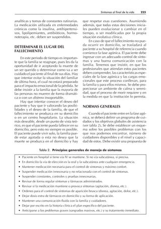 analíticas y tomas de constantes rutinarias.
La medicación utilizada en enfermedades
crónicas como la insulina, antihipertensi-
vos, lipolipemiantes, antibióticos, hormo-
noterapia, etc. deben ser suspendidos.
DETERMINAR EL LUGAR DEL
FALLECIMIENTO
En este periodo de tiempo es importan-
te que la familia se reagrupe, pues les da la
oportunidad de ir aceptando la muerte de
un ser querido y determinar como va a ser
cuidado el paciente al final de sus días. Hay
que intentar evitar la situación del familiar
de última hora, el cual no estará preparado
para el impacto emocional de la pérdida. Se
debe insistir a la familia que la mayoría de
las personas no mueren de forma dramáti-
ca o con un distress insoportable.
Hay que intentar conocer el deseo del
paciente y hay que ir valorando las posibi-
lidades y el deseo de la familia, de que el
fallecimiento se produzca en su domicilio
o en un centro hospitalario. La situación
más deseable, desde un punto de vista teó-
rico, es que el paciente pueda fallecer en su
domicilio, pero esto no siempre es posible.
El paciente puede vivir solo, la familia pue-
de estar agotada o esta no desea que la
muerte se produzca en el domicilio y hay
que respetar esas cuestiones. Asumiendo
además, que todas estas decisiones inicia-
les pueden evolucionar y cambiar en el
tiempo, o ser modificadas por la propia
situación evolutiva clínica.
En caso de que el fallecimiento no pue-
da ocurrir en domicilio, se trasladará al
paciente a su hospital de referencia cuando
comience la fase agónica. El paciente debe
ingresar con un adecuado control de sínto-
mas y una buena comunicación con la
familia. Tenemos que insistir, en que los
profesionales que atiendan estos pacientes
deben comprender, las características espe-
ciales de la fase agónica y las cargas emo-
cionales que este proceso conllevan, para
la familia y para ellos mismos. Se debe pro-
porcionar un ambiente de calma y sereni-
dad, que el proceso de morir requiere y en
la medida en que la institución lo permita.
NORMAS GENERALES
Cuando el paciente entre en la fase agó-
nica, se deberá definir un programa de cui-
dados y los objetivos globales de asistencia
(ver tabla 2). Se debe establecer un esque-
ma sobre los posibles problemas con los
que nos podemos encontrar, número de
cuidadores disponibles y el nivel y capaci-
dad de estos. Debe existir una propuesta de
Síntomas al final de la vida 255
• Paciente en hospital si tiene vía IV se mantiene. Si no vía subcutánea, si precisa.
• En domicilio la vía de elección es la oral y la subcutánea ante cualquier emergencia.
• Mantener medicación necesaria para el control de síntomas y máximo confort.
• Suspender medicación innecesaria y no relacionada con el control de síntomas.
• Suspender constantes, controles y pruebas innecesarias.
• Revisar de forma regular síntomas y fármacos administrados.
• Revisar si la medicación mantiene o provoca síntomas (agitación, disnea, etc.).
• Ordenes para el control de síntomas de aparición brusca (disnea, agitación, dolor, etc.).
• Dejar dosis extra de fármacos en domicilio y su forma de aplicación.
• Mantener una comunicación fluida con la familia y cuidadores.
• Dejar por escrito en la historia clínica el plan específico del paciente.
• Anticiparse a los problemas graves (sangrados masivos, etc.) y su tratamiento inmediato.
Tabla 2. Principios generales de manejo de síntomas
 