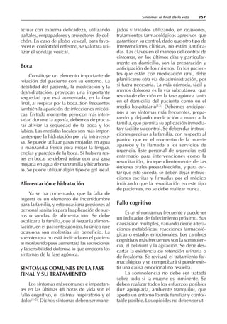actuar con extrema delicadeza, utilizando
pañales, empapadores y protectores de col-
chón. En caso de globo vesical, para favo-
recer el confort del enfermo, se valorara uti-
lizar el sondaje vesical.
Boca
Constituye un elemento importante de
relación del paciente con su entorno. La
debilidad del paciente, la medicación y la
deshidratación, provocan una importante
sequedad que está aumentada, en la fase
final, al respirar por la boca. Son frecuentes
también la aparición de infecciones micóti-
cas. En todo momento, pero con más inten-
sidad durante la agonía, debemos de procu-
rar aliviar la sequedad de la boca y los
labios. Las medidas locales son más impor-
tantes que la hidratación por vía intraveno-
sa. Se puede utilizar gasas mojadas en agua
o manzanilla fresca para mojar la lengua,
encías y paredes de la boca. Si hubiera res-
tos en boca, se deberá retirar con una gasa
mojada en agua de manzanilla y bicarbona-
to. Se puede utilizar algún tipo de gel local.
Alimentación e hidratación
Ya se ha comentado, que la falta de
ingesta es un elemento de incertidumbre
para la familia, y esto ocasiona presiones al
personal sanitario para la aplicación de sue-
ros o sondas de alimentación. Se debe
explicar a la familia, que el forzar la alimen-
tación, en el paciente agónico, lo único que
ocasiona son molestias sin beneficio. La
sueroterapia no está indicada en el pacien-
te moribundo pues aumentará las secreciones
y la sensibilidad dolorosa lo que empeora los
síntomas de la fase agónica.
SINTOMAS COMUNES EN LA FASE
FINAL Y SU TRATAMIENTO
Los síntomas más comunes e impactan-
tes en las últimas 48 horas de vida son el
fallo cognitivo, el distress respiratorio y el
dolor(1-2)
. Dichos síntomas deben ser mane-
jados y tratados utilizando, en ocasiones,
tratamientos farmacológicos agresivos que
garanticen su control, dado que otro tipo de
intervenciones clínicas, no están justifica-
das. Las claves en el manejo del control de
síntomas, en los últimos días y particular-
mente en domicilio, son la preparación y
anticipación de los mismos. En los pacien-
tes que están con medicación oral, debe
planificarse otra vía de administración, por
si fuera necesaria. La más cómoda, fácil y
menos dolorosa es la vía subcutánea, que
resulta de elección en la fase agónica tanto
en el domicilio del paciente como en el
medio hospitalario(13)
. Debemos anticipar-
nos a los síntomas más frecuentes, prepa-
rando y dejando medicación a mano a la
familia, que permita su aplicación inmedia-
ta y facilite su control. Se deben dar instruc-
ciones precisas a la familia, con respecto al
pánico que en el momento de la muerte
aparece y la llamada a los servicios de
urgencia. Este personal de urgencias está
entrenado para intervenciones como la
resucitación, independientemente de las
órdenes orales preestablecidas, y para evi-
tar que esto suceda, se deben dejar instruc-
ciones escritas y firmadas por el médico
indicando que la resucitación en este tipo
de pacientes, no se debe realizar nunca.
Fallo cognitivo
Es un síntoma muy frecuente y puede ser
un indicador de fallecimiento próximo. Sus
causas son múltiples, variando desde altera-
ciones metabólicas, reacciones farmacoló-
gicas o estados emocionales. Los cambios
cognitivos más frecuentes son la somnolen-
cia, el delirium y la agitación. Se debe des-
cartar la existencia de retención urinaria o
de fecaloma. Se revisará el tratamiento far-
macológico y se comprobará si puede exis-
tir una causa emocional no resuelta.
La somnolencia no debe ser tratada
sobre todo si la muerte es inminente. Se
deben realizar todos los esfuerzos posibles
(luz apropiada, ambiente tranquilo), que
aporte un entorno lo más familiar y confor-
table posible. Los opioides no deben ser uti-
Síntomas al final de la vida 257
 