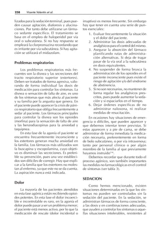 lizados para la sedación terminal, pues pue-
den causar agitación, diaforesis y alucina-
ciones. Por tanto debe utilizarse un fárma-
co sedante específico. El tratamiento se
basa en el empleo de haloperidol por vía
oral o subcutánea. Si no hay respuesta se
empleará la clorpromazina recordando que
es irritante por vía subcutánea. Si hay agita-
ción se utilizará el midazolam.
Problemas respiratorios
Los problemas respiratorios más fre-
cuentes son la disnea y las secreciones del
tracto respiratorio superior (estertores).
Deben ser tratados de forma agresiva, valo-
rando de forma individual las dosis de
medicación para controlar los síntomas. La
disnea o sensación de falta de aire, es uno
de los síntomas que más afecta al paciente
y su familia por la angustia que genera. En
el paciente puede aparecer la crisis de páni-
co respiratorio que obliga frecuentemente a
sedar al paciente. Los fármacos principales
para controlar la disnea son los opioides
(morfina) para la sensación de falta de aire
y las benzodiacepinas para la ansiedad y
taquipnea.
En esta fase de la agonía el paciente se
encuentra frecuentemente inconsciente y
los estertores generan mucha ansiedad en
la familia. Los fármacos más utilizados son
la buscapina y escopolamina, cuyo objeti-
vo es disminuir las secreciones. Es preferi-
ble su prevención, pues una vez estableci-
dos son difíciles de corregir. Hay que expli-
car a la familia que los estertores no moles-
tan al enfermo, ya que este no se da cuenta.
La aspiración nunca está indicada.
Dolor
La mayoría de los pacientes atendidos
en esta fase agónica están recibiendo opioi-
des potentes. En esta fase el dolor incoerci-
ble e incontrolable es raro, en la agonía el
dolor puede pasar a ser un problema menor;
el paciente está menos activo, por lo que la
medicación de rescate (dolor incidental o
irruptivo) es menos frecuente. Sin embargo
hay que tener en cuenta una serie de pun-
tos esenciales:
1. Evaluar frecuentemente la situación
y el dolor del paciente.
2. Administrar las dosis adecuadas de
analgésicos para el control del mismo.
3. Asegurar la absorción del fármaco
planificando rutas de administra-
ción alternativas. Si deja de tragar
pasar de la vía oral a la subcutánea
en dosis equivalentes.
4. No suspender de forma brusca la
administración de los opioides en el
paciente inconsciente pues existe el
riesgo de agitación y/o del síndrome
de abstinencia.
5. Si no son necesarios, no mantener de
forma regular los analgésicos pres-
critos, pues puede aumentar la seda-
ción y si espaciarlos en el tiempo.
6. Dejar órdenes específicas de no
administrar naloxona, ni realizar
medidas de resucitación.
En ocasiones hay situaciones de emer-
gencia o difíciles, que pueden aparecer y
que debemos intentar tener previstas. Si
estas aparecen y a pie de cama, se debe
administrar de forma inmediata la medica-
ción necesaria, preferentemente en forma
de bolo subcutáneo, o por vía intravenosa;
tanto por personal clínico o por algún
miembro de la familia al que previamente
hayamos instruido(14)
.
Debemos recordar que durante todo el
proceso agónico, son también importantes
las medidas no farmacológicas en el control
de síntomas (ver tabla 3).
SEDACION
Como hemos mencionado, existen
situaciones determinadas en la que los sín-
tomas no pueden ser controlados sin la
sedación del paciente. En la sedación, se
administran fármacos de forma consciente,
a las dosis y en combinaciones adecuadas,
que ayuden a controlar los síntomas o aque-
llas situaciones intolerables, resistentes al
258 Vicente Valentín et al.
 