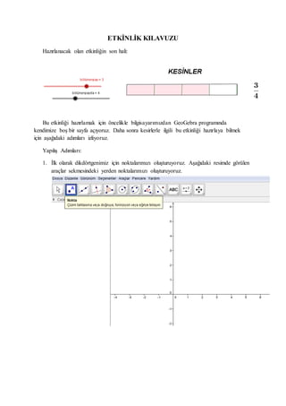 ETKİNLİK KILAVUZU
Hazırlanacak olan etkinliğin son hali:
Bu etkinliği hazırlamak için öncelikle bilgisayarımızdan GeoGebra programında
kendimize boş bir sayfa açıyoruz. Daha sonra kesirlerle ilgili bu etkinliği hazırlaya bilmek
için aşağıdaki adımları izliyoruz.
Yapılış Adımları:
1. İlk olarak dikdörtgenimiz için noktalarımızı oluşturuyoruz. Aşağıdaki resimde görülen
araçlar sekmesindeki yerden noktalarımızı oluşturuyoruz.
 