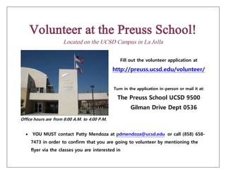Volunteer at the Preuss School!
Located on the UCSD Campus in La Jolla
Fill out the volunteer application at
http://preuss.ucsd.edu/volunteer/
Turn in the application in-person or mail it at:
The Preuss School UCSD 9500
Gilman Drive Dept 0536
Office hours are from 8:00 A.M. to 4:00 P.M.
 YOU MUST contact Patty Mendoza at pdmendoza@ucsd.edu or call (858) 658-
7473 in order to confirm that you are going to volunteer by mentioning the
flyer via the classes you are interested in
 