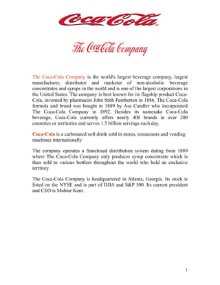 The Coca-Cola Company is the world's largest beverage company, largest
manufacturer, distributor and marketer of non-alcoholic beverage
concentrates and syrups in the world and is one of the largest corporations in
the United States. The company is best known for its flagship product Coca-
Cola, invented by pharmacist John Stith Pemberton in 1886. The Coca-Cola
formula and brand was bought in 1889 by Asa Candler who incorporated
The Coca-Cola Company in 1892. Besides its namesake Coca-Cola
beverage, Coca-Cola currently offers nearly 400 brands in over 200
countries or territories and serves 1.5 billion servings each day.

Coca-Cola is a carbonated soft drink sold in stores, restaurants and vending
machines internationally

The company operates a franchised distribution system dating from 1889
where The Coca-Cola Company only produces syrup concentrate which is
then sold to various bottlers throughout the world who hold an exclusive
territory.

The Coca-Cola Company is headquartered in Atlanta, Georgia. Its stock is
listed on the NYSE and is part of DJIA and S&P 500. Its current president
and CEO is Muhtar Kent.




                                                                               1
 