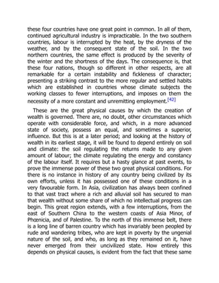 these four countries have one great point in common. In all of them,
continued agricultural industry is impracticable. In the two southern
countries, labour is interrupted by the heat, by the dryness of the
weather, and by the consequent state of the soil. In the two
northern countries, the same effect is produced by the severity of
the winter and the shortness of the days. The consequence is, that
these four nations, though so different in other respects, are all
remarkable for a certain instability and fickleness of character;
presenting a striking contrast to the more regular and settled habits
which are established in countries whose climate subjects the
working classes to fewer interruptions, and imposes on them the
necessity of a more constant and unremitting employment.[42]
These are the great physical causes by which the creation of
wealth is governed. There are, no doubt, other circumstances which
operate with considerable force, and which, in a more advanced
state of society, possess an equal, and sometimes a superior,
influence. But this is at a later period; and looking at the history of
wealth in its earliest stage, it will be found to depend entirely on soil
and climate: the soil regulating the returns made to any given
amount of labour; the climate regulating the energy and constancy
of the labour itself. It requires but a hasty glance at past events, to
prove the immense power of these two great physical conditions. For
there is no instance in history of any country being civilized by its
own efforts, unless it has possessed one of these conditions in a
very favourable form. In Asia, civilization has always been confined
to that vast tract where a rich and alluvial soil has secured to man
that wealth without some share of which no intellectual progress can
begin. This great region extends, with a few interruptions, from the
east of Southern China to the western coasts of Asia Minor, of
Phœnicia, and of Palestine. To the north of this immense belt, there
is a long line of barren country which has invariably been peopled by
rude and wandering tribes, who are kept in poverty by the ungenial
nature of the soil, and who, as long as they remained on it, have
never emerged from their uncivilized state. How entirely this
depends on physical causes, is evident from the fact that these same
 