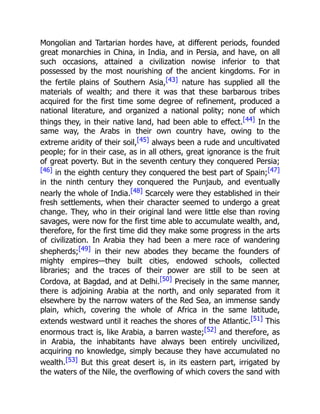 Mongolian and Tartarian hordes have, at different periods, founded
great monarchies in China, in India, and in Persia, and have, on all
such occasions, attained a civilization nowise inferior to that
possessed by the most nourishing of the ancient kingdoms. For in
the fertile plains of Southern Asia,[43] nature has supplied all the
materials of wealth; and there it was that these barbarous tribes
acquired for the first time some degree of refinement, produced a
national literature, and organized a national polity; none of which
things they, in their native land, had been able to effect.[44] In the
same way, the Arabs in their own country have, owing to the
extreme aridity of their soil,[45] always been a rude and uncultivated
people; for in their case, as in all others, great ignorance is the fruit
of great poverty. But in the seventh century they conquered Persia;
[46] in the eighth century they conquered the best part of Spain;[47]
in the ninth century they conquered the Punjaub, and eventually
nearly the whole of India.[48] Scarcely were they established in their
fresh settlements, when their character seemed to undergo a great
change. They, who in their original land were little else than roving
savages, were now for the first time able to accumulate wealth, and,
therefore, for the first time did they make some progress in the arts
of civilization. In Arabia they had been a mere race of wandering
shepherds;[49] in their new abodes they became the founders of
mighty empires—they built cities, endowed schools, collected
libraries; and the traces of their power are still to be seen at
Cordova, at Bagdad, and at Delhi.[50] Precisely in the same manner,
there is adjoining Arabia at the north, and only separated from it
elsewhere by the narrow waters of the Red Sea, an immense sandy
plain, which, covering the whole of Africa in the same latitude,
extends westward until it reaches the shores of the Atlantic.[51] This
enormous tract is, like Arabia, a barren waste;[52] and therefore, as
in Arabia, the inhabitants have always been entirely uncivilized,
acquiring no knowledge, simply because they have accumulated no
wealth.[53] But this great desert is, in its eastern part, irrigated by
the waters of the Nile, the overflowing of which covers the sand with
 
