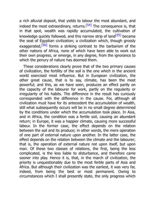 a rich alluvial deposit, that yields to labour the most abundant, and
indeed the most extraordinary, returns.[54] The consequence is, that
in that spot, wealth was rapidly accumulated, the cultivation of
knowledge quickly followed, and this narrow strip of land[55] became
the seat of Egyptian civilization; a civilization which, though grossly
exaggerated,[56] forms a striking contrast to the barbarism of the
other nations of Africa, none of which have been able to work out
their own progress, or emerge, in any degree, from the ignorance to
which the penury of nature has doomed them.
These considerations clearly prove that of the two primary causes
of civilization, the fertility of the soil is the one which in the ancient
world exercised most influence. But in European civilization, the
other great cause, that is to say, climate, has been the most
powerful; and this, as we have seen, produces an effect partly on
the capacity of the labourer for work, partly on the regularity or
irregularity of his habits. The difference in the result has curiously
corresponded with the difference in the cause. For, although all
civilization must have for its antecedent the accumulation of wealth,
still what subsequently occurs will be in no small degree determined
by the conditions under which the accumulation took place. In Asia,
and in Africa, the condition was a fertile soil, causing an abundant
return; in Europe, it was a happier climate, causing more successful
labour. In the former case, the effect depends on the relation
between the soil and its produce; in other words, the mere operation
of one part of external nature upon another. In the latter case, the
effect depends on the relation between the climate and the labourer;
that is, the operation of external nature not upon itself, but upon
man. Of these two classes of relations, the first, being the less
complicated, is the less liable to disturbance, and therefore came
sooner into play. Hence it is, that, in the march of civilization, the
priority is unquestionably due to the most fertile parts of Asia and
Africa. But although their civilization was the earliest, it was very far,
indeed, from being the best or most permanent. Owing to
circumstances which I shall presently state, the only progress which
 