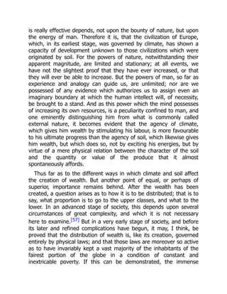 is really effective depends, not upon the bounty of nature, but upon
the energy of man. Therefore it is, that the civilization of Europe,
which, in its earliest stage, was governed by climate, has shown a
capacity of development unknown to those civilizations which were
originated by soil. For the powers of nature, notwithstanding their
apparent magnitude, are limited and stationary; at all events, we
have not the slightest proof that they have ever increased, or that
they will ever be able to increase. But the powers of man, so far as
experience and analogy can guide us, are unlimited; nor are we
possessed of any evidence which authorizes us to assign even an
imaginary boundary at which the human intellect will, of necessity,
be brought to a stand. And as this power which the mind possesses
of increasing its own resources, is a peculiarity confined to man, and
one eminently distinguishing him from what is commonly called
external nature, it becomes evident that the agency of climate,
which gives him wealth by stimulating his labour, is more favourable
to his ultimate progress than the agency of soil, which likewise gives
him wealth, but which does so, not by exciting his energies, but by
virtue of a mere physical relation between the character of the soil
and the quantity or value of the produce that it almost
spontaneously affords.
Thus far as to the different ways in which climate and soil affect
the creation of wealth. But another point of equal, or perhaps of
superior, importance remains behind. After the wealth has been
created, a question arises as to how it is to be distributed; that is to
say, what proportion is to go to the upper classes, and what to the
lower. In an advanced stage of society, this depends upon several
circumstances of great complexity, and which it is not necessary
here to examine.[57] But in a very early stage of society, and before
its later and refined complications have begun, it may, I think, be
proved that the distribution of wealth is, like its creation, governed
entirely by physical laws; and that those laws are moreover so active
as to have invariably kept a vast majority of the inhabitants of the
fairest portion of the globe in a condition of constant and
inextricable poverty. If this can be demonstrated, the immense
 