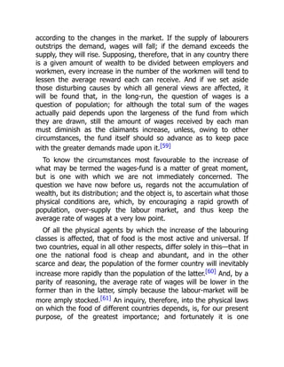 according to the changes in the market. If the supply of labourers
outstrips the demand, wages will fall; if the demand exceeds the
supply, they will rise. Supposing, therefore, that in any country there
is a given amount of wealth to be divided between employers and
workmen, every increase in the number of the workmen will tend to
lessen the average reward each can receive. And if we set aside
those disturbing causes by which all general views are affected, it
will be found that, in the long-run, the question of wages is a
question of population; for although the total sum of the wages
actually paid depends upon the largeness of the fund from which
they are drawn, still the amount of wages received by each man
must diminish as the claimants increase, unless, owing to other
circumstances, the fund itself should so advance as to keep pace
with the greater demands made upon it.[59]
To know the circumstances most favourable to the increase of
what may be termed the wages-fund is a matter of great moment,
but is one with which we are not immediately concerned. The
question we have now before us, regards not the accumulation of
wealth, but its distribution; and the object is, to ascertain what those
physical conditions are, which, by encouraging a rapid growth of
population, over-supply the labour market, and thus keep the
average rate of wages at a very low point.
Of all the physical agents by which the increase of the labouring
classes is affected, that of food is the most active and universal. If
two countries, equal in all other respects, differ solely in this—that in
one the national food is cheap and abundant, and in the other
scarce and dear, the population of the former country will inevitably
increase more rapidly than the population of the latter.[60] And, by a
parity of reasoning, the average rate of wages will be lower in the
former than in the latter, simply because the labour-market will be
more amply stocked.[61] An inquiry, therefore, into the physical laws
on which the food of different countries depends, is, for our present
purpose, of the greatest importance; and fortunately it is one
 
