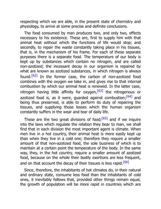 respecting which we are able, in the present state of chemistry and
physiology, to arrive at some precise and definite conclusions.
The food consumed by man produces two, and only two, effects
necessary to his existence. These are, first to supply him with that
animal heat without which the functions of life would stop; and
secondly, to repair the waste constantly taking place in his tissues,
that is, in the mechanism of his frame. For each of these separate
purposes there is a separate food. The temperature of our body is
kept up by substances which contain no nitrogen, and are called
non-azotized; the incessant decay in our organism is repaired by
what are known as azotized substances, in which nitrogen is always
found.[62] In the former case, the carbon of non-azotized food
combines with the oxygen we take in, and gives rise to that internal
combustion by which our animal heat is renewed. In the latter case,
nitrogen having little affinity for oxygen,[63] the nitrogenous or
azotized food is, as it were, guarded against combustion;[64] and
being thus preserved, is able to perform its duty of repairing the
tissues, and supplying those losses which the human organism
constantly suffers in the wear and tear of daily life.
These are the two great divisions of food;[65] and if we inquire
into the laws which regulate the relation they bear to man, we shall
find that in each division the most important agent is climate. When
men live in a hot country, their animal heat is more easily kept up
than when they live in a cold one; therefore they require a smaller
amount of that non-azotized food, the sole business of which is to
maintain at a certain point the temperature of the body. In the same
way, they, in the hot country, require a smaller amount of azotized
food, because on the whole their bodily exertions are less frequent,
and on that account the decay of their tissues is less rapid.[66]
Since, therefore, the inhabitants of hot climates do, in their natural
and ordinary state, consume less food than the inhabitants of cold
ones, it inevitably follows that, provided other things remain equal,
the growth of population will be more rapid in countries which are
 